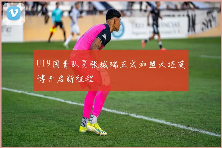 U19国青队员张城瑞正式加盟大连英博开启新征程