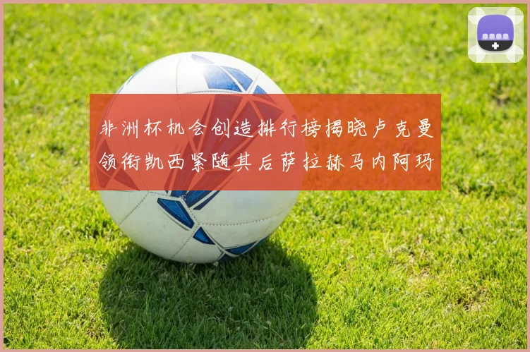 非洲杯机会创造排行榜揭晓卢克曼领衔凯西紧随其后萨拉赫马内阿玛德跻身前五