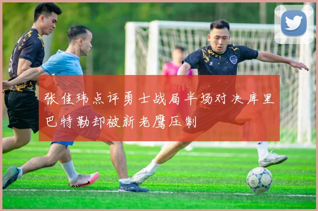 张佳玮点评勇士战局半场对决库里巴特勒却被新老鹰压制