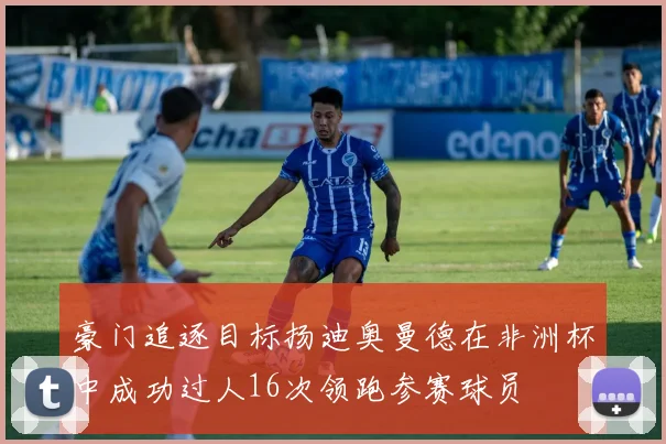 豪门追逐目标扬迪奥曼德在非洲杯中成功过人16次领跑参赛球员