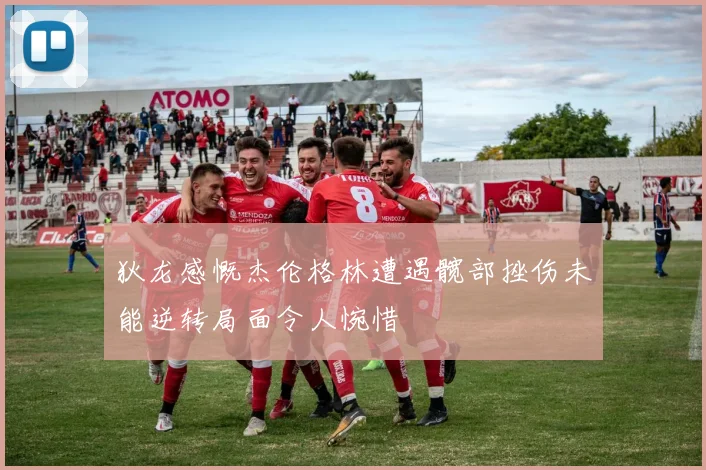 狄龙感慨杰伦格林遭遇髋部挫伤未能逆转局面令人惋惜