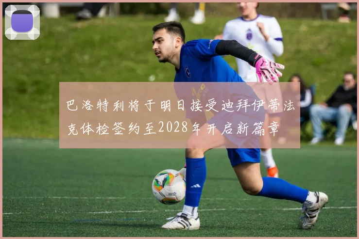 巴洛特利将于明日接受迪拜伊蒂法克体检签约至2028年开启新篇章