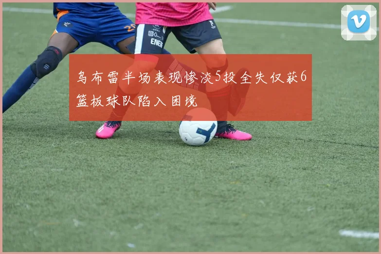 乌布雷半场表现惨淡5投全失仅获6篮板球队陷入困境