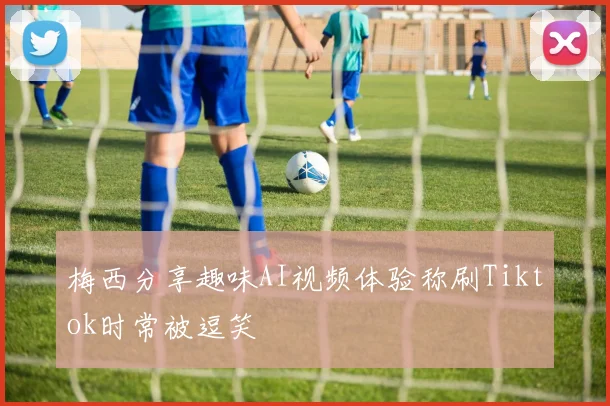 梅西分享趣味AI视频体验称刷Tiktok时常被逗笑